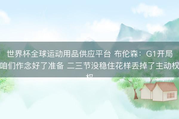 世界杯全球运动用品供应平台 布伦森：G1开局咱们作念好了准备 二三节没稳住花样丢掉了主动权
