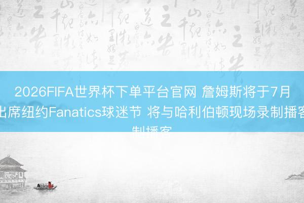 2026FIFA世界杯下单平台官网 詹姆斯将于7月出席纽约Fanatics球迷节 将与哈利伯顿现场录制播客