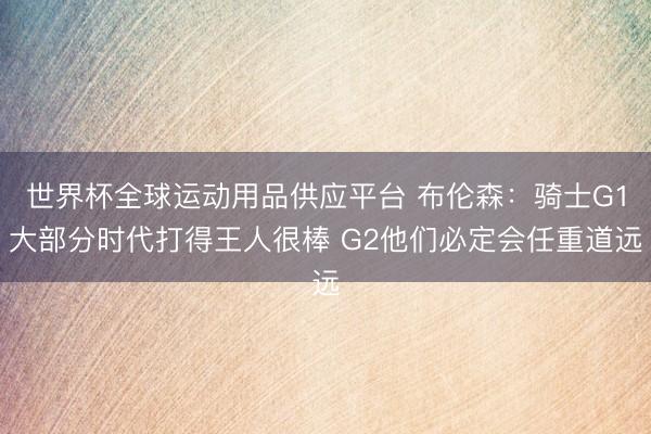 世界杯全球运动用品供应平台 布伦森：骑士G1大部分时代打得王人很棒 G2他们必定会任重道远