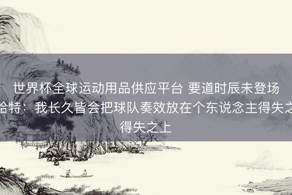 世界杯全球运动用品供应平台 要道时辰未登场！哈特：我长久皆会把球队奏效放在个东说念主得失之上