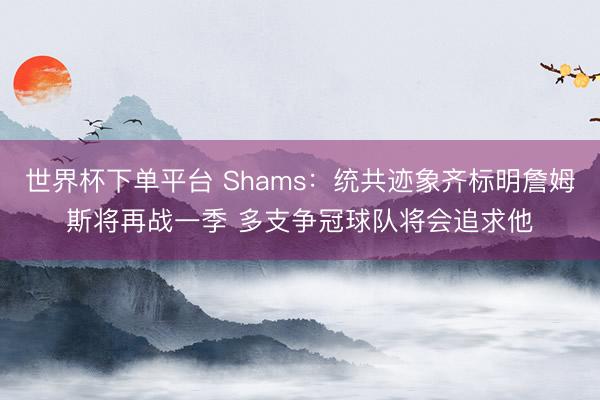 世界杯下单平台 Shams：统共迹象齐标明詹姆斯将再战一季 多支争冠球队将会追求他