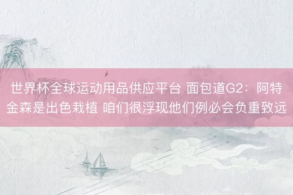 世界杯全球运动用品供应平台 面包道G2：阿特金森是出色栽植 咱们很浮现他们例必会负重致远