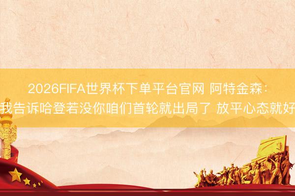 2026FIFA世界杯下单平台官网 阿特金森：我告诉哈登若没你咱们首轮就出局了 放平心态就好