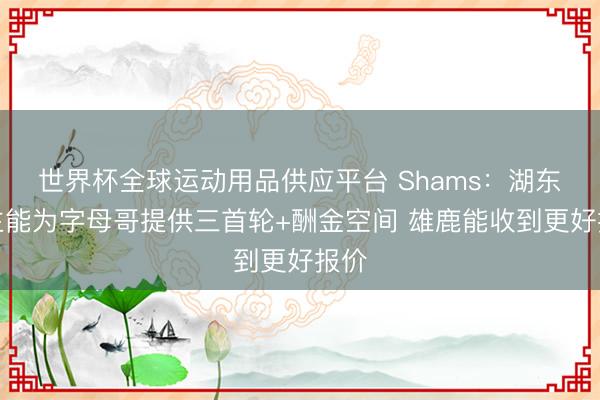 世界杯全球运动用品供应平台 Shams：湖东谈主能为字母哥提供三首轮+酬金空间 雄鹿能收到更好报价