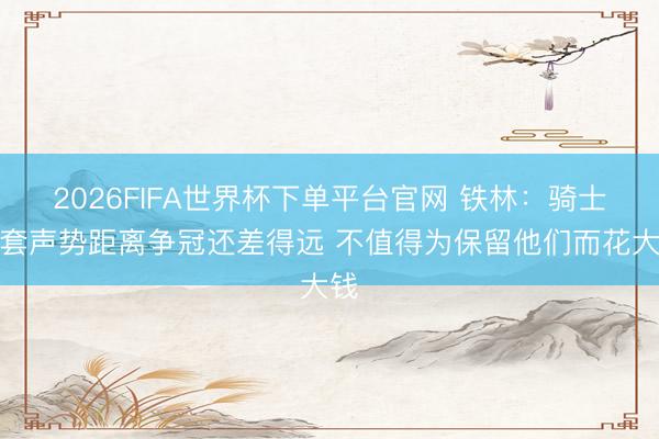 2026FIFA世界杯下单平台官网 铁林：骑士这套声势距离争冠还差得远 不值得为保留他们而花大钱