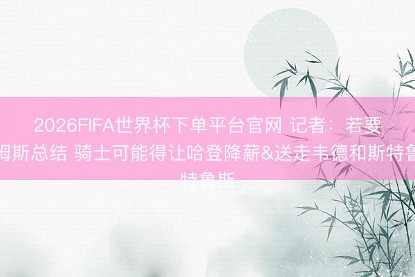 2026FIFA世界杯下单平台官网 记者：若要詹姆斯总结 骑士可能得让哈登降薪&送走韦德和斯特鲁斯