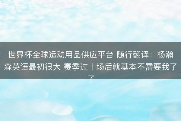 世界杯全球运动用品供应平台 随行翻译:杨瀚森英语最初很大 赛季过十场后就基本不需要我了