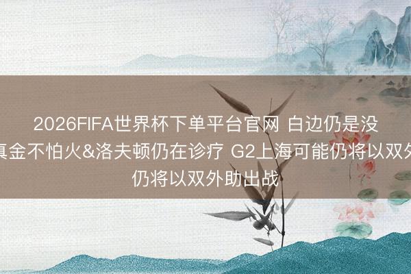 2026FIFA世界杯下单平台官网 白边仍是没踩场磨真金不怕火&洛夫顿仍在诊疗 G2上海可能仍将以双外助出战