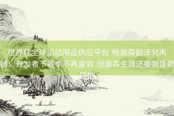 世界杯全球运动用品供应平台 杨瀚森翻译刘禹铖：开发者下赛季不再雇我 但瀚森生涯还要我匡助