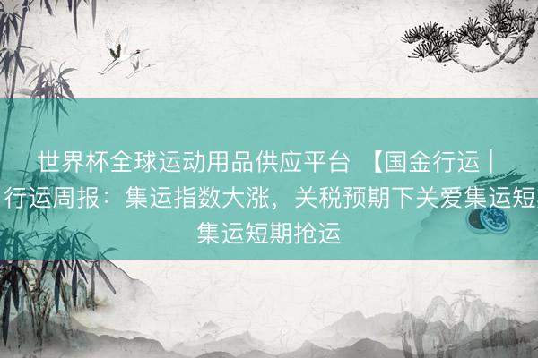 世界杯全球运动用品供应平台 【国金行运 | 李丹】行运周报：集运指数大涨，关税预期下关爱集运短期抢运