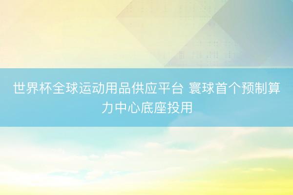 世界杯全球运动用品供应平台 寰球首个预制算力中心底座投用