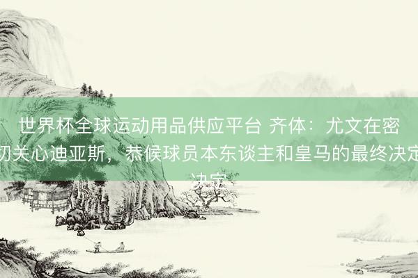 世界杯全球运动用品供应平台 齐体：尤文在密切关心迪亚斯，恭候球员本东谈主和皇马的最终决定