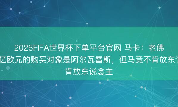 2026FIFA世界杯下单平台官网 马卡：老佛爷1.5亿欧元的购买对象是阿尔瓦雷斯，但马竞不肯放东说念主