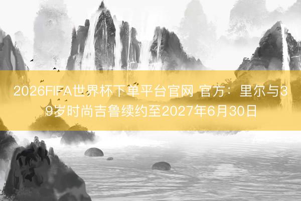 2026FIFA世界杯下单平台官网 官方：里尔与39岁时尚吉鲁续约至2027年6月30日