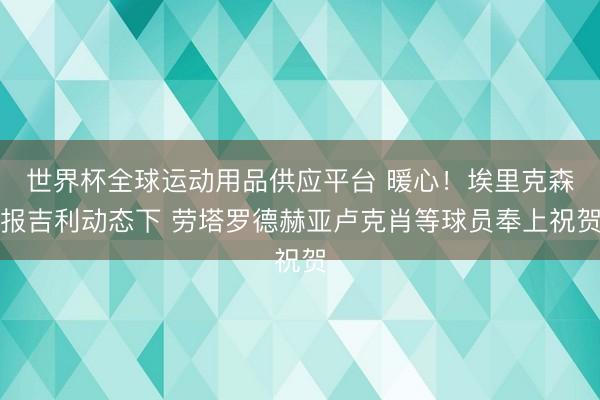世界杯全球运动用品供应平台 暖心!埃里克森报吉利动态下 劳塔罗德赫亚卢克肖等球员奉上祝贺