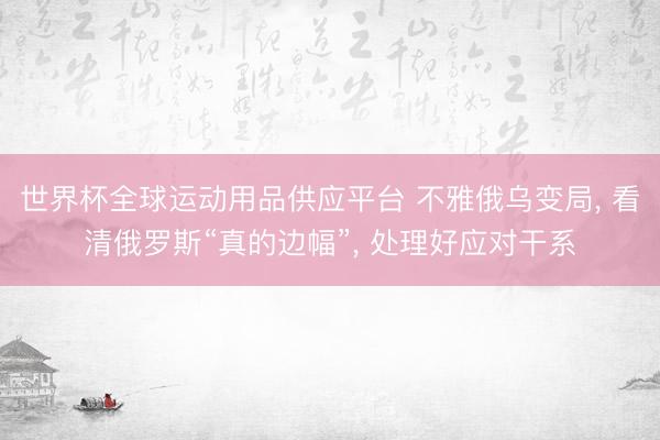 世界杯全球运动用品供应平台 不雅俄乌变局， 看清俄罗斯“真的边幅”， 处理好应对干系
