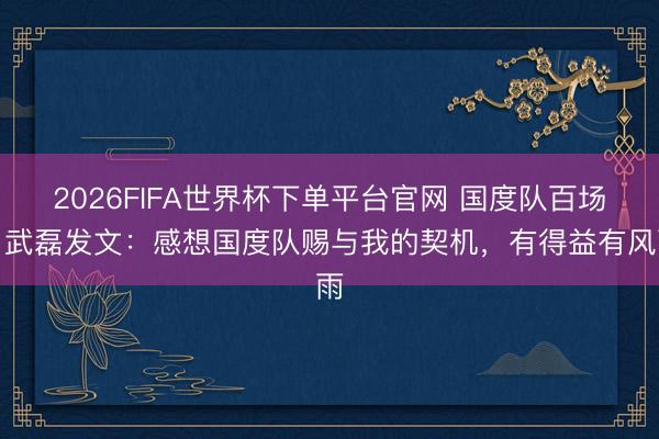 2026FIFA世界杯下单平台官网 国度队百场！武磊发文：感想国度队赐与我的契机，有得益有风雨