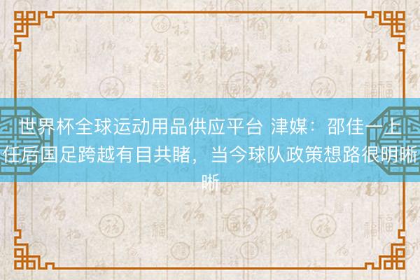 世界杯全球运动用品供应平台 津媒：邵佳一上任后国足跨越有目共睹，当今球队政策想路很明晰