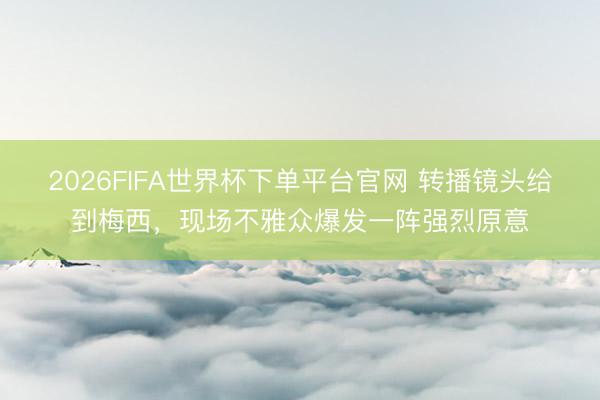 2026FIFA世界杯下单平台官网 转播镜头给到梅西，<a href=