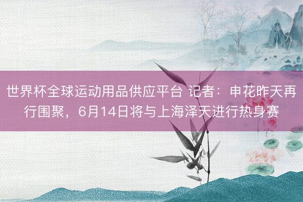 世界杯全球运动用品供应平台 记者：申花昨天再行围聚，6月14日将与上海泽天进行热身赛