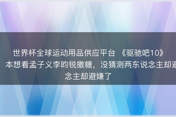 世界杯全球运动用品供应平台 《驱驰吧10》开播，本想看孟子义李昀锐撒糖，没猜测两东说念主却避嫌了