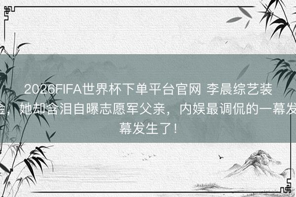 2026FIFA世界杯下单平台官网 李晨综艺装傻吸金，她却含泪自曝志愿军父亲，内娱最调侃的一幕发生了！