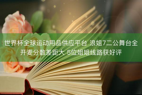 世界杯全球运动用品供应平台 浪姐7二公舞台全开麦分数差距大 5位姐姐线路获好评