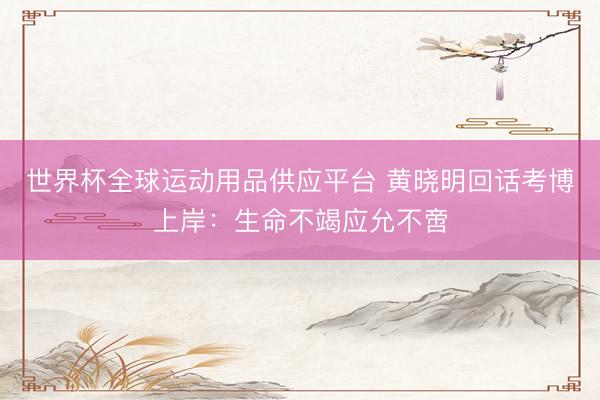 世界杯全球运动用品供应平台 黄晓明回话考博上岸：生命不竭应允不啻