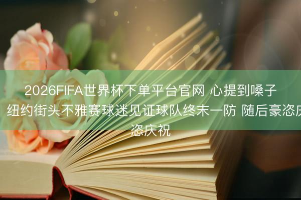 2026FIFA世界杯下单平台官网 心提到嗓子眼！纽约街头不雅赛球迷见证球队终末一防 随后豪恣庆祝