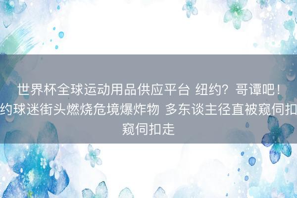世界杯全球运动用品供应平台 纽约？哥谭吧！纽约球迷街头燃烧危境爆炸物 多东谈主径直被窥伺扣走