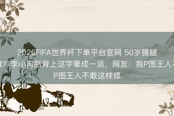 2026FIFA世界杯下单平台官网 50岁腰腿早不是巅峰？李小冉胳背上这字晕成一派，网友：我P图王人不敢这样修