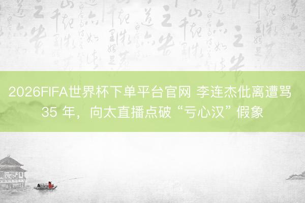 2026FIFA世界杯下单平台官网 李连杰仳离遭骂 35 年，向太直播点破 “亏心汉” 假象