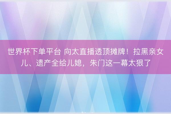世界杯下单平台 向太直播透顶摊牌！拉黑亲女儿、遗产全给儿媳，朱门这一幕太狠了
