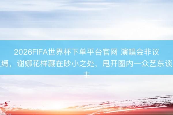 2026FIFA世界杯下单平台官网 演唱会非议束缚，谢娜花样藏在眇小之处，甩开圈内一众艺东谈主