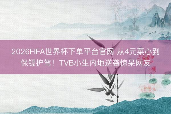 2026FIFA世界杯下单平台官网 从4元菜心到保镖护驾！TVB小生内地逆袭惊呆网友