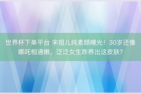 世界杯下单平台 宋祖儿纯素颜曝光！30岁还像哪吒相通嫩，泛泛女生咋养出这皮肤？