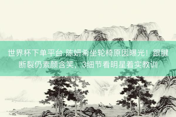 世界杯下单平台 陈妍希坐轮椅原因曝光!跟腱断裂仍素颜含笑,3细节看明星着实教训