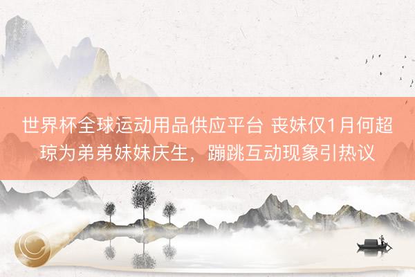 世界杯全球运动用品供应平台 丧妹仅1月何超琼为弟弟妹妹庆生，蹦跳互动现象引热议