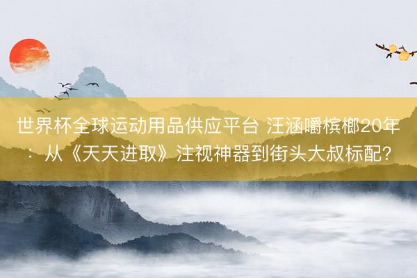 世界杯全球运动用品供应平台 汪涵嚼槟榔20年:从《天天进取》注视神器到街头大叔标配?