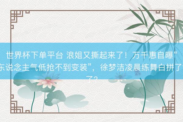 世界杯下单平台 浪姐又撕起来了！万千惠自曝“东说念主气低抢不到变装”，徐梦洁凌晨练舞白拼了？
