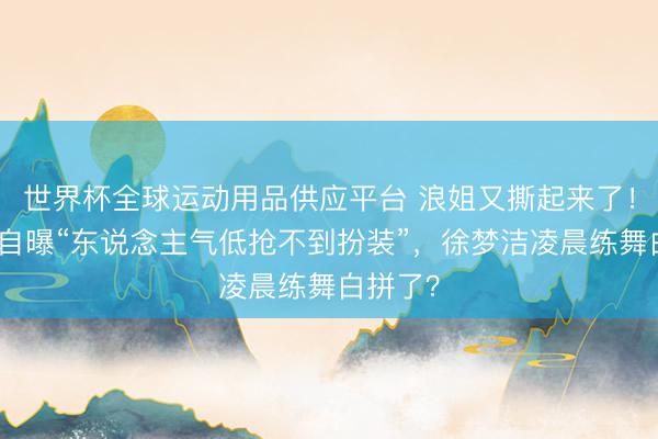 世界杯全球运动用品供应平台 浪姐又撕起来了！万千惠自曝“东说念主气低抢不到扮装”，徐梦洁凌晨练舞白拼了？