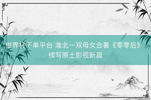 世界杯下单平台 淮北一双母女合著《零零后》 续写原土影视新篇