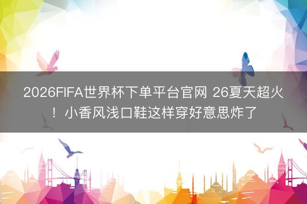 2026FIFA世界杯下单平台官网 26夏天超火!小香风浅口鞋这样穿好意思炸了
