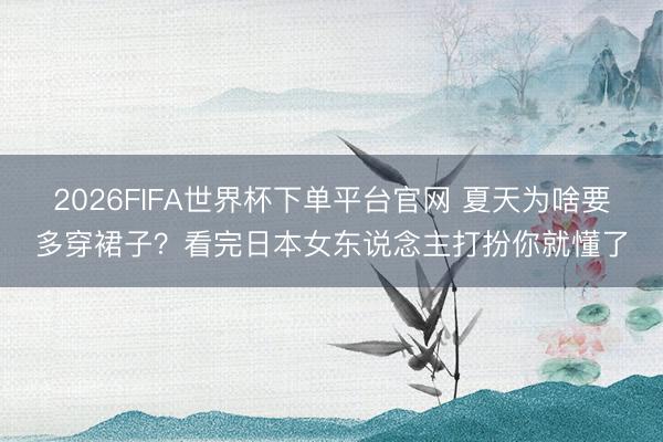 2026FIFA世界杯下单平台官网 夏天为啥要多穿裙子？看完日本女东说念主打扮你就懂了