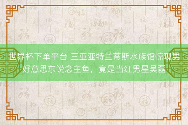 世界杯下单平台 三亚亚特兰蒂斯水族馆惊现男好意思东说念主鱼,竟是当红男星吴磊