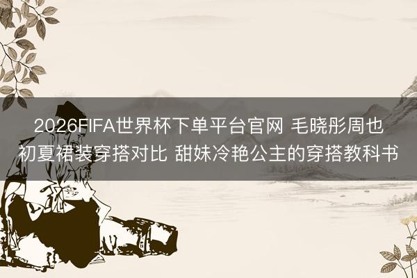 2026FIFA世界杯下单平台官网 毛晓彤周也初夏裙装穿搭对比 甜妹冷艳公主的穿搭教科书