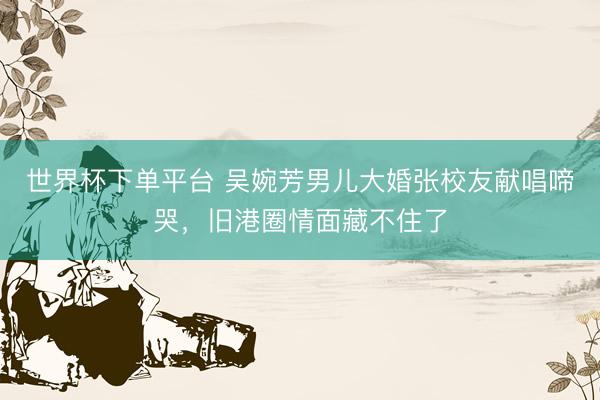 世界杯下单平台 吴婉芳男儿大婚张校友献唱啼哭，旧港圈情面藏不住了