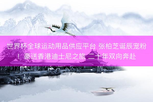 世界杯全球运动用品供应平台 张柏芝诞辰宠粉！豪送香港迪士尼之旅 二十年双向奔赴