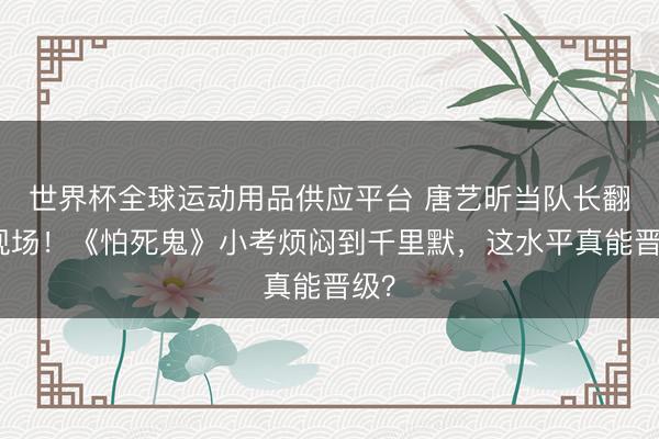 世界杯全球运动用品供应平台 唐艺昕当队长翻车现场！《怕死鬼》小考烦闷到千里默，这水平真能晋级？