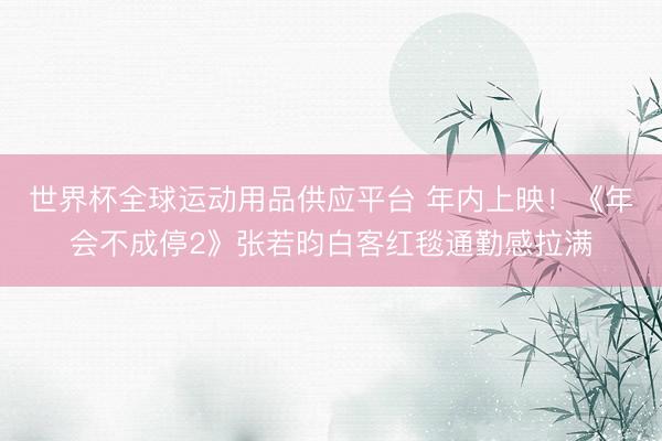世界杯全球运动用品供应平台 年内上映！《年会不成停2》张若昀白客红毯通勤感拉满